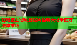 在电脑上彻底删除闲鱼聊天记录的方法与技巧