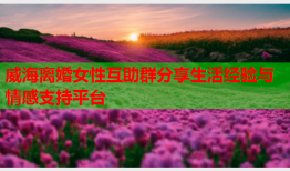 威海离婚女性互助群分享生活经验与情感支持平台
