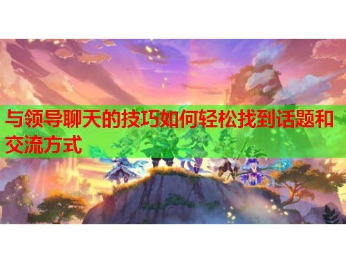 与领导聊天的技巧如何轻松找到话题和交流方式