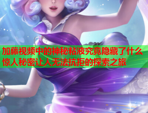 加藤视频中的神秘粘液究竟隐藏了什么惊人秘密让人无法抗拒的探索之旅