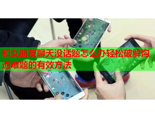 和女朋友聊天没话题怎么办轻松破解沟通难题的有效方法