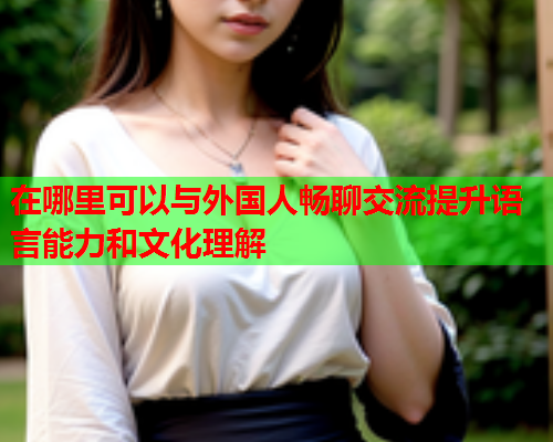 在哪里可以与外国人畅聊交流提升语言能力和文化理解