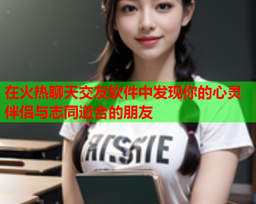 在火热聊天交友软件中发现你的心灵伴侣与志同道合的朋友