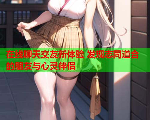 在线聊天交友新体验 发现志同道合的朋友与心灵伴侣