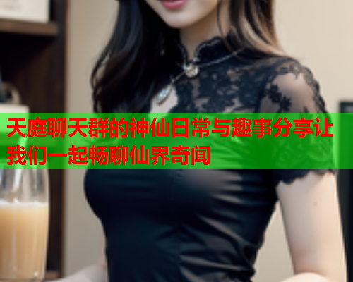 天庭聊天群的神仙日常与趣事分享让我们一起畅聊仙界奇闻