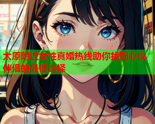 太原附近女性真婚热线助你找到心仪伴侣的最佳选择