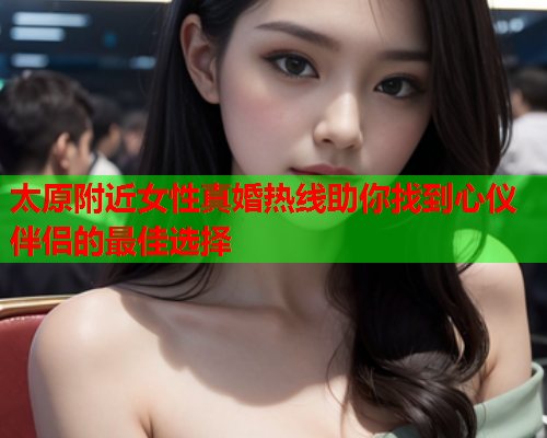 太原附近女性真婚热线助你找到心仪伴侣的最佳选择