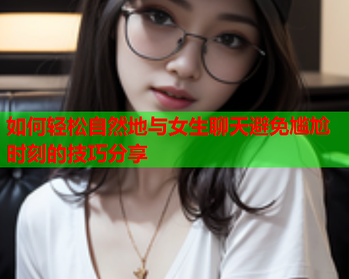 如何轻松自然地与女生聊天避免尴尬时刻的技巧分享