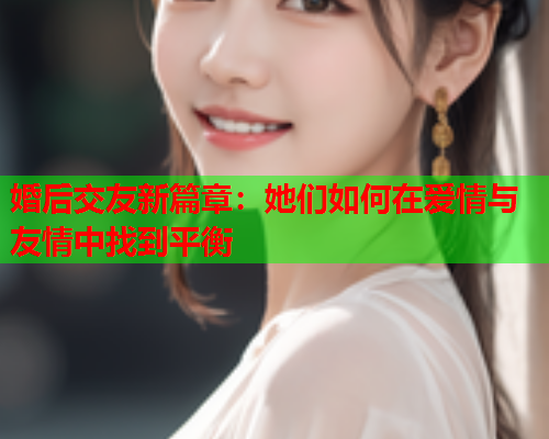 婚后交友新篇章：她们如何在爱情与友情中找到平衡